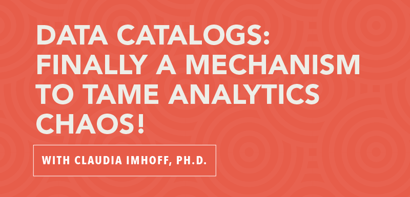 Data Catalogs: Finally a Mechanism to Tame Analytics Chaos! with Claudia Imhoff, Ph.D.